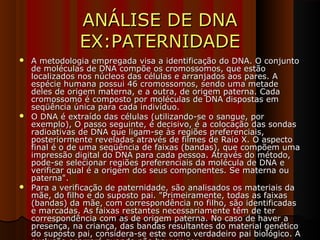 ANÁLISE DE DNAANÁLISE DE DNA
EX:PATERNIDADEEX:PATERNIDADE
 A metodologia empregada visa a identificação do DNA. O conjuntoA metodologia empregada visa a identificação do DNA. O conjunto
de moléculas de DNA compõe os cromossomos, que estãode moléculas de DNA compõe os cromossomos, que estão
localizados nos núcleos das células e arranjados aos pares. Alocalizados nos núcleos das células e arranjados aos pares. A
espécie humana possui 46 cromossomos, sendo uma metadeespécie humana possui 46 cromossomos, sendo uma metade
deles de origem materna, e a outra, de origem paterna. Cadadeles de origem materna, e a outra, de origem paterna. Cada
cromossomo é composto por moléculas de DNA dispostas emcromossomo é composto por moléculas de DNA dispostas em
seqüência única para cada indivíduo.seqüência única para cada indivíduo.
 O DNA é extraído das células (utilizando-se o sangue, porO DNA é extraído das células (utilizando-se o sangue, por
exemplo), O passo seguinte, é decisivo, é a colocação das sondasexemplo), O passo seguinte, é decisivo, é a colocação das sondas
radioativas de DNA que ligam-se às regiões preferenciais,radioativas de DNA que ligam-se às regiões preferenciais,
posteriormente reveladas através de filmes de Raio X. O aspectoposteriormente reveladas através de filmes de Raio X. O aspecto
final é o de uma seqüência de faixas (bandas), que compõem umafinal é o de uma seqüência de faixas (bandas), que compõem uma
impressão digital do DNA para cada pessoa. Através do método,impressão digital do DNA para cada pessoa. Através do método,
pode-se selecionar regiões preferenciais da molécula de DNA epode-se selecionar regiões preferenciais da molécula de DNA e
verificar qual é a origem dos seus componentes. Se materna ouverificar qual é a origem dos seus componentes. Se materna ou
paterna".paterna".
 Para a verificação de paternidade, são analisados os materiais daPara a verificação de paternidade, são analisados os materiais da
mãe, do filho e do suposto pai. "Primeiramente, todas as faixasmãe, do filho e do suposto pai. "Primeiramente, todas as faixas
(bandas) da mãe, com correspondência no filho, são identificadas(bandas) da mãe, com correspondência no filho, são identificadas
e marcadas. As faixas restantes necessariamente têm de tere marcadas. As faixas restantes necessariamente têm de ter
correspondência com as de origem paterna. No caso de haver acorrespondência com as de origem paterna. No caso de haver a
presença, na criança, das bandas resultantes do material genéticopresença, na criança, das bandas resultantes do material genético
do suposto pai, considera-se este como verdadeiro pai biológico. Ado suposto pai, considera-se este como verdadeiro pai biológico. A
 