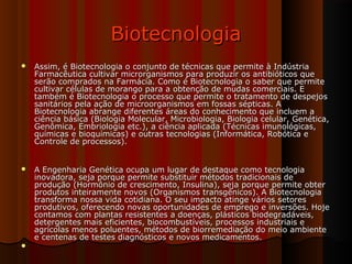 BiotecnologiaBiotecnologia
 Assim, é Biotecnologia o conjunto de técnicas que permite à IndústriaAssim, é Biotecnologia o conjunto de técnicas que permite à Indústria
Farmacêutica cultivar microrganismos para produzir os antibióticos queFarmacêutica cultivar microrganismos para produzir os antibióticos que
serão comprados na Farmácia. Como é Biotecnologia o saber que permiteserão comprados na Farmácia. Como é Biotecnologia o saber que permite
cultivar células de morango para a obtenção de mudas comerciais. Ecultivar células de morango para a obtenção de mudas comerciais. E
também é Biotecnologia o processo que permite o tratamento de despejostambém é Biotecnologia o processo que permite o tratamento de despejos
sanitários pela ação de microorganismos em fossas sépticas. Asanitários pela ação de microorganismos em fossas sépticas. A
Biotecnologia abrange diferentes áreas do conhecimento que incluem aBiotecnologia abrange diferentes áreas do conhecimento que incluem a
ciência básica (Biologia Molecular, Microbiologia, Biologia celular, Genética,ciência básica (Biologia Molecular, Microbiologia, Biologia celular, Genética,
Genômica, Embriologia etc.), a ciência aplicada (Técnicas imunológicas,Genômica, Embriologia etc.), a ciência aplicada (Técnicas imunológicas,
químicas e bioquímicas) e outras tecnologias (Informática, Robótica equímicas e bioquímicas) e outras tecnologias (Informática, Robótica e
Controle de processos).Controle de processos).
 A Engenharia Genética ocupa um lugar de destaque como tecnologiaA Engenharia Genética ocupa um lugar de destaque como tecnologia
inovadora, seja porque permite substituir métodos tradicionais deinovadora, seja porque permite substituir métodos tradicionais de
produção (Hormônio de crescimento, Insulina), seja porque permite obterprodução (Hormônio de crescimento, Insulina), seja porque permite obter
produtos inteiramente novos (Organismos transgênicos). A Biotecnologiaprodutos inteiramente novos (Organismos transgênicos). A Biotecnologia
transforma nossa vida cotidiana. O seu impacto atinge vários setorestransforma nossa vida cotidiana. O seu impacto atinge vários setores
produtivos, oferecendo novas oportunidades de emprego e inversões. Hojeprodutivos, oferecendo novas oportunidades de emprego e inversões. Hoje
contamos com plantas resistentes a doenças, plásticos biodegradáveis,contamos com plantas resistentes a doenças, plásticos biodegradáveis,
detergentes mais eficientes, biocombustíveis, processos industriais edetergentes mais eficientes, biocombustíveis, processos industriais e
agrícolas menos poluentes, métodos de biorremediação do meio ambienteagrícolas menos poluentes, métodos de biorremediação do meio ambiente
e centenas de testes diagnósticos e novos medicamentos.e centenas de testes diagnósticos e novos medicamentos.

 