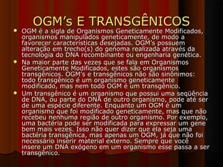 OGM’s E TRANSGÊNICOSOGM’s E TRANSGÊNICOS
 OGM é a sigla de Organismos Geneticamente Modificados,OGM é a sigla de Organismos Geneticamente Modificados,
organismos manipulados geneticamente, de modo aorganismos manipulados geneticamente, de modo a
favorecer características desejadas. OGM’s possuemfavorecer características desejadas. OGM’s possuem
alteração em trecho(s) do genoma realizada através daalteração em trecho(s) do genoma realizada através da
tecnologia do DNA recombinante ou engenharia genética.tecnologia do DNA recombinante ou engenharia genética.
 Na maior parte das vezes que se fala em OrganismosNa maior parte das vezes que se fala em Organismos
Geneticamente Modificados, estes são organismosGeneticamente Modificados, estes são organismos
transgênicos. OGM’s e transgênicos não são sinônimos:transgênicos. OGM’s e transgênicos não são sinônimos:
todo transgênico é um organismo geneticamentetodo transgênico é um organismo geneticamente
modificado, mas nem todo OGM é um transgênico.modificado, mas nem todo OGM é um transgênico.
 Um transgênico é um organismo que possui uma seqüênciaUm transgênico é um organismo que possui uma seqüência
de DNA, ou parte do DNA de outro organismo, pode até serde DNA, ou parte do DNA de outro organismo, pode até ser
de uma espécie diferente. Enquanto um OGM é umde uma espécie diferente. Enquanto um OGM é um
organismo que foi modificado geneticamente, mas que nãoorganismo que foi modificado geneticamente, mas que não
recebeu nenhuma região de outro organismo. Por exemplo,recebeu nenhuma região de outro organismo. Por exemplo,
uma bactéria pode ser modificada para expressar um geneuma bactéria pode ser modificada para expressar um gene
bem mais vezes. Isso não quer dizer que ela seja umabem mais vezes. Isso não quer dizer que ela seja uma
bactéria transgênica, mas apenas um OGM, já que não foibactéria transgênica, mas apenas um OGM, já que não foi
necessário inserir material externo. Sempre que vocênecessário inserir material externo. Sempre que você
insere um DNA exógeno em um organismo esse passa a serinsere um DNA exógeno em um organismo esse passa a ser
transgênico.transgênico.
 