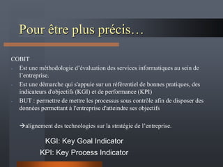 Pour être plus précis…
COBIT
- Est une méthodologie d’évaluation des services informatiques au sein de
l’entreprise.
- Est une démarche qui s'appuie sur un référentiel de bonnes pratiques, des
indicateurs d'objectifs (KGI) et de performance (KPI)
- BUT : permettre de mettre les processus sous contrôle afin de disposer des
données permettant à l'entreprise d'atteindre ses objectifs
alignement des technologies sur la stratégie de l’entreprise.
KPI: Key Process Indicator
KGI: Key Goal Indicator
 
