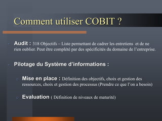 Comment utiliser COBIT ?
- Audit : 318 Objectifs – Liste permettant de cadrer les entretiens et de ne
rien oublier. Peut être complété par des spécificités du domaine de l’entreprise.
- Pilotage du Système d’informations :
o Mise en place : Définition des objectifs, choix et gestion des
ressources, choix et gestion des processus (Prendre ce que l’on a besoin)
o Evaluation ( Définition de niveaux de maturité)
 
