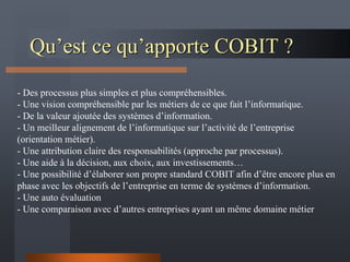 Qu’est ce qu’apporte COBIT ?
- Des processus plus simples et plus compréhensibles.
- Une vision compréhensible par les métiers de ce que fait l’informatique.
- De la valeur ajoutée des systèmes d’information.
- Un meilleur alignement de l’informatique sur l’activité de l’entreprise
(orientation métier).
- Une attribution claire des responsabilités (approche par processus).
- Une aide à la décision, aux choix, aux investissements…
- Une possibilité d’élaborer son propre standard COBIT afin d’être encore plus en
phase avec les objectifs de l’entreprise en terme de systèmes d’information.
- Une auto évaluation
- Une comparaison avec d’autres entreprises ayant un même domaine métier
 