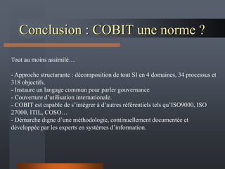 Conclusion : COBIT une norme ?
Tout au moins assimilé…
- Approche structurante : décomposition de tout SI en 4 domaines, 34 processus et
318 objectifs.
- Instaure un langage commun pour parler gouvernance
- Couverture d’utilisation internationale.
- COBIT est capable de s’intégrer à d’autres référentiels tels qu’ISO9000, ISO
27000, ITIL, COSO…
- Démarche digne d’une méthodologie, continuellement documentée et
développée par les experts en systèmes d’information.
 