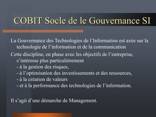 COBIT Socle de le Gouvernance SI
La Gouvernance des Technologies de l’Information est axée sur la
technologie de l’information et de la communication
Cette discipline, en phase avec les objectifs de l’entreprise,
s’intéresse plus particulièrement
- à la gestion des risques,
- à l’optimisation des investissements et des ressources,
- à la création de valeurs
- et à la performance des technologies de l’information.
Il s’agit d’une démarche de Management.
 