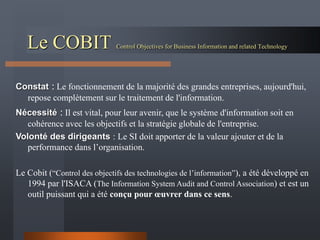 Le COBIT Control Objectives for Business Information and related Technology
Constat : Le fonctionnement de la majorité des grandes entreprises, aujourd'hui,
repose complètement sur le traitement de l'information.
Nécessité : Il est vital, pour leur avenir, que le système d'information soit en
cohérence avec les objectifs et la stratégie globale de l'entreprise.
Volonté des dirigeants : Le SI doit apporter de la valeur ajouter et de la
performance dans l’organisation.
Le Cobit (“Control des objectifs des technologies de l’information”), a été développé en
1994 par l'ISACA (The Information System Audit and Control Association) et est un
outil puissant qui a été conçu pour œuvrer dans ce sens.
 