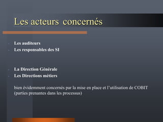 Les acteurs concernés
- Les auditeurs
- Les responsables des SI
- La Direction Générale
- Les Directions métiers
bien évidemment concernés par la mise en place et l’utilisation de COBIT
(parties prenantes dans les processus)
 