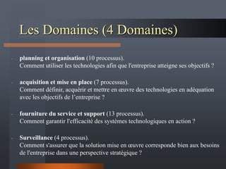 Les Domaines (4 Domaines)
- planning et organisation (10 processus).
Comment utiliser les technologies afin que l'entreprise atteigne ses objectifs ?
- acquisition et mise en place (7 processus).
Comment définir, acquérir et mettre en œuvre des technologies en adéquation
avec les objectifs de l’entreprise ?
- fourniture du service et support (13 processus).
Comment garantir l'efficacité des systèmes technologiques en action ?
- Surveillance (4 processus).
Comment s'assurer que la solution mise en œuvre corresponde bien aux besoins
de l'entreprise dans une perspective stratégique ?
 