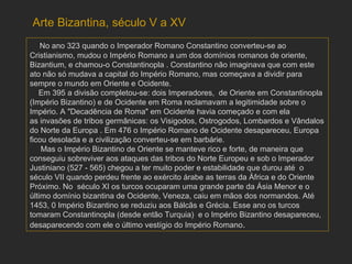No ano 323 quando o Imperador Romano Constantino converteu-se ao Cristianismo, mudou o Império Romano a um dos domínios romanos de oriente, Bizantium, e chamou-o Constantinopla . Constantino não imaginava que com este ato não só mudava a capital do Império Romano, mas começava a dividir para sempre o mundo em Oriente e Ocidente.  Em 395 a divisão completou-se: dois Imperadores,  de Oriente em Constantinopla (Império Bizantino) e de Ocidente em Roma reclamavam a legitimidade sobre o Império. A "Decadência de Roma" em Ocidente havia começado e com ela as invasões de tribos germânicas: os Visigodos, Ostrogodos, Lombardos e Vândalos do Norte da Europa . Em 476 o Império Romano de Ocidente desapareceu, Europa ficou desolada e a civilização converteu-se em barbárie. Mas o Império Bizantino de Oriente se manteve rico e forte, de maneira que conseguiu sobreviver aos ataques das tribos do Norte Europeu e sob o Imperador Justiniano (527 - 565) chegou a ter muito poder e estabilidade que durou até  o século VII quando perdeu frente ao exército árabe as terras da África e do Oriente Próximo. No  século XI os turcos ocuparam uma grande parte da Ásia Menor e o último domínio bizantina de Ocidente, Veneza, caiu em mãos dos normandos. Até 1453, 0 Império Bizantino se reduziu aos Bálcãs e Grécia. Esse ano os turcos tomaram Constantinopla (desde então Turquia)  e o Império Bizantino desapareceu, desaparecendo com ele o último vestígio do Império Romano .  Arte Bizantina, século V a XV 