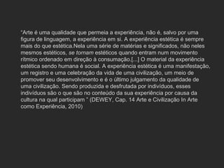 “ Arte é uma qualidade que permeia a experiência, não é, salvo por uma figura de linguagem, a experiência em si. A experiência estética é sempre mais do que estética.Nela uma série de matérias e significados, não neles mesmos estéticos,  se tornam  estéticos quando entram num movimento rítmico ordenado em direção à consumação.[...] O material da experiência estética sendo humana é social. A experiência estética é uma manifestação, um registro e uma celebração da vida de uma civilização, um meio de promover seu desenvolvimento e é o último julgamento da qualidade de uma civilização. Sendo produzida e desfrutada por indivíduos, esses indivíduos são o que são no conteúdo da sua experiência por causa da cultura na qual participam ” (DEWEY, Cap. 14 Arte e Civilização In Arte como Experiência, 2010)  