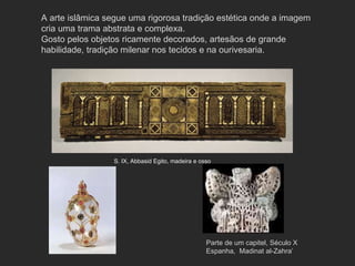 A arte islâmica segue uma rigorosa tradição estética onde a imagem cria uma trama abstrata e complexa.  Gosto pelos objetos ricamente decorados, artesãos de grande habilidade, tradição milenar nos tecidos e na ourivesaria.  S. IX, Abbasid Egito, madeira e osso Parte de um capitel, Século X Espanha,  Madinat al-Zahra’ 