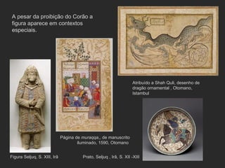 Figura Seljuq, S. XIII, Irã Página de  muraqqa ,, de manuscrito iluminado, 1590, Otomano  Prato, Seljuq , Irâ, S. XII -XIII Atribuído a Shah Quli, desenho de dragão ornamental , Otomano, Istambul A pesar da proibição do Corão a figura aparece em contextos especiais. 