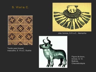 S.  VI a I a. C. Tecido para funeral masculino, S. VI a.C. Áustria Jóia, bronze, S.IV a.C,  Alemanha Figura de touro, bronze, S. VI, Boêmia, Checoslováquia 