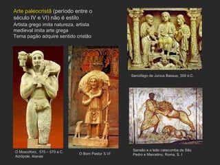 Sarcófago de Junius Bassus, 359 d.C. Sansão e o leão catacumba de São Pedro e Marcelino, Roma, S. I  O Moscóforo,  575 – 570 a.C. Acrópole, Atenas O Bom Pastor S.VI Arte paleocristã  (período entre o século IV e VI) não é estilo Artista grego imita natureza, artista medieval imita arte grega Tema pagão adquire sentido cristão 