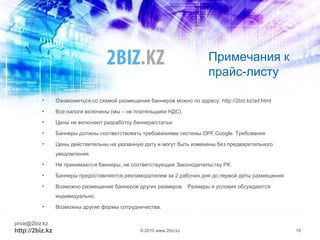 Примечания к
прайс-листу
• Ознакомиться со схемой размещения баннеров можно по адресу: http://2biz.kz/ad.html
• Все налоги включены (мы – не плательщики НДС).
• Цены не включают разработку баннера/статьи.
• Баннеры должны соответствовать требованиями системы DPF Google. Требования
• Цены действительны на указанную дату и могут быть изменены без предварительного
уведомления.
• Не принимаются баннеры, не соответствующие Законодательству РК.
• Баннеры предоставляются рекламодателем за 2 рабочих дня до первой даты размещения.
• Возможно размещение баннеров других размеров. Размеры и условия обсуждаются
индивидуально.
• Возможны другие формы сотрудничества.
price@2biz.kz
http://2biz.kz © 2010 www.2biz.kz 10
 