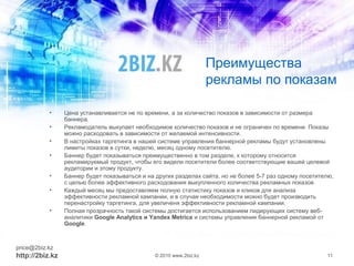 Преимущества
рекламы по показам
• Цена устанавливается не по времени, а за количество показов в зависимости от размера
баннера.
• Рекламодатель выкупает необходимое количество показов и не ограничен по времени. Показы
можно расходовать в зависимости от желаемой интенсивности.
• В настройках таргетинга в нашей системе управления баннерной рекламы будут установлены
лимиты показов в сутки, неделю, месяц одному посетителю.
• Баннер будет показываться преимущественно в том разделе, к которому относится
рекламируемый продукт, чтобы его видели посетители более соответствующие вашей целевой
аудитории и этому продукту.
• Баннер будет показываться и на других разделах сайта, но не более 5-7 раз одному посетителю,
с целью более эффективного расходования выкупленного количества рекламных показов
• Каждый месяц мы предоставляем полную статистику показов и кликов для анализа
эффективности рекламной кампании, и в случае необходимости можно будет производить
перенастройку таргетинга, для увеличеня эффективности рекламной кампании.
• Полная прозрачность такой системы достигается использованием лидирующих систему веб-
аналитики Google Analytics и Yandex Metrica и системы управления баннерной рекламой от
Google.
price@2biz.kz
http://2biz.kz © 2010 www.2biz.kz 11
 