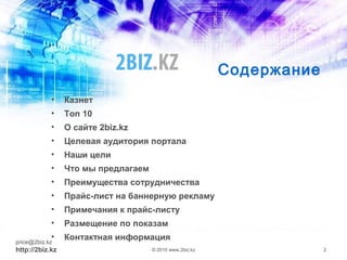 Содержание
• Казнет
• Топ 10
• О сайте 2biz.kz
• Целевая аудитория портала
• Наши цели
• Что мы предлагаем
• Преимущества сотрудничества
• Прайс-лист на баннерную рекламу
• Примечания к прайс-листу
• Размещение по показам
• Контактная информацияprice@2biz.kz
http://2biz.kz © 2010 www.2biz.kz 2
 