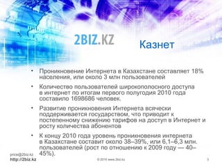 Казнет
• Проникновение Интернета в Казахстане составляет 18%
населения, или около 3 млн пользователей
• Количество пользователей широкополосного доступа
в интернет по итогам первого полугодия 2010 года
составило 1698686 человек.
• Развитие проникновения Интернета всячески
поддерживается государством, что приводит к
постепенному снижению тарифов на доступ в Интернет и
росту количества абонентов
• К концу 2010 года уровень проникновения интернета
в Казахстане составит около 38–39%, или 6,1–6,3 млн.
пользователей (рост по отношению к 2009 году — 40–
45%).price@2biz.kz
http://2biz.kz © 2010 www.2biz.kz 3
 