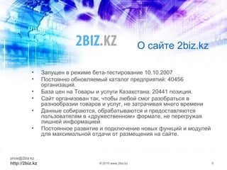 О сайте 2biz.kz
• Запущен в режиме бета-тестирование 10.10.2007
• Постоянно обновляемый каталог предприятий: 40456
организаций.
• База цен на Товары и услуги Казахстана: 20441 позиция.
• Сайт организован так, чтобы любой смог разобраться в
разнообразии товаров и услуг, не затрачивая много времени
• Данные собираются, обрабатываются и предоставляются
пользователям в «дружественном» формате, не перегружая
лишней информацией
• Постоянное развитие и подключение новых функций и модулей
для максимальной отдачи от размещения на сайте.
price@2biz.kz
http://2biz.kz © 2010 www.2biz.kz 5
 