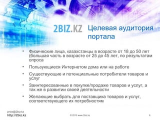 Целевая аудитория
портала
• Физические лица, казахстанцы в возрасте от 18 до 50 лет
(большая часть в возрасте от 25 до 45 лет, по результатам
опроса
• Пользующиеся Интернетом дома или на работе
• Существующие и потенциальные потребители товаров и
услуг
• Заинтересованные в покупке/продаже товаров и услуг, а
так же в развитии своей деятельности
• Желающие выбрать для поставщика товаров и услуг,
соответствующего их потребностям
price@2biz.kz
http://2biz.kz © 2010 www.2biz.kz 6
 