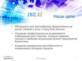 Наши цели
• Объединить все многообразие предлагаемых на
рынке товаров и услуг в одну базу данных.
• Создание профессионально управляемого
информационного портала, который содержит
полный и наиболее актуальный каталог предприятий
Казахстана.
• Создание коммерчески рентабельного и
независимого Интернет-проекта
price@2biz.kz
http://2biz.kz © 2010 www.2biz.kz 7
 