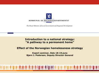 The Royal Ministry of Local Government and Regional Development




         Introduction to a national strategy:
         ”A pathway to a permanent home”

    Effect of the Norwegian homelessness strategy
               Expert seminar, Oslo 18-19.june
          Bjørn J. Pedersen, Deputy Director General




1
 