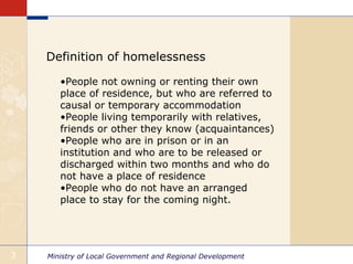 Definition of homelessness

       •People not owning or renting their own
       place of residence, but who are referred to
       causal or temporary accommodation
       •People living temporarily with relatives,
       friends or other they know (acquaintances)
       •People who are in prison or in an
       institution and who are to be released or
       discharged within two months and who do
       not have a place of residence
       •People who do not have an arranged
       place to stay for the coming night.




3   Ministry of Local Government and Regional Development
 