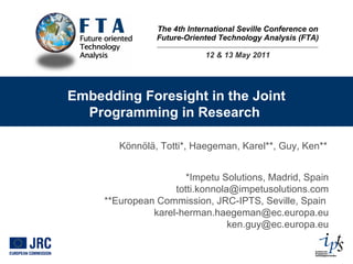 The 4th International Seville Conference on Future-Oriented Technology Analysis (FTA) 12 & 13 May 2011 Embedding Foresight in the Joint Programming in Research  Könnölä, Totti*, Haegeman, Karel**, Guy, Ken** *Impetu Solutions, Madrid, Spain totti.konnola@impetusolutions.com **European Commission, JRC-IPTS, Seville, Spain  [email_address] [email_address] 
