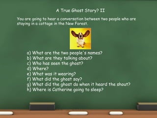 a) What are the two people's names?
b) What are they talking about?
c) Who has seen the ghost?
d) Where?
e) What was it wearing?
f) What did the ghost say?
g) What did the ghost do when it heard the shout?
h) Where is Catherine going to sleep?
A True Ghost Story? II
You are going to hear a conversation between two people who are
staying in a cottage in the New Forest.
 