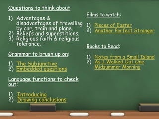Questions to think about:
1) Advantages &
disadvantages of travelling
by car, train and plane.
2) Beliefs and superstitions.
3) Religious faith & religious
tolerance.
Grammar to brush up on:
1) The Subjunctive
2) Embedded questions
Language functions to check
out:
1) Introducing
2) Drawing conclusions
Films to watch:
1) Pieces of Easter
2) Another Perfect Stranger
Books to Read:
1) Notes from a Small Island
2) As I Walked Out One
Midsummer Morning
 