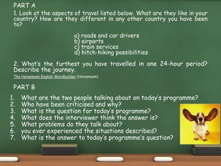 PART A
1. Look at the aspects of travel listed below. What are they like in your
country? How are they different in any other country you have been
to?
a) roads and car drivers
b) airports
c) train services, taxis, Uber, etc.
d) hitch-hiking possibilities
2. What’s the furthest you have travelled in one 24-hour period?
Describe the journey.
The Heinemann English Wordbuilder (Heinemann)
PART B
1. What are the two people talking about on today’s programme?
2. Who have been criticised and why?
3. What is the question for today’s programme?
4. What does the interviewer think the answer is?
5. What problems do they talk about?
6. you ever experienced the situations described?
7. What is the answer to today’s programme’s question?
 