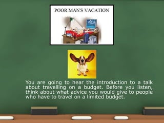 You are going to hear the introduction to a talk
about travelling on a budget. Before you listen,
think about what advice you would give to people
who have to travel on a limited budget.
 
