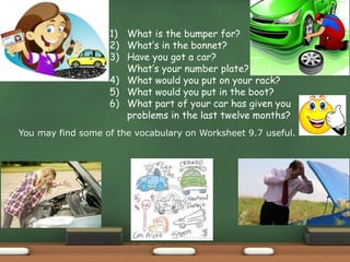 1) What is the bumper for?
2) What’s in the bonnet?
3) Have you got a car?
What’s your number plate?
4) What would you put on your rack?
5) What would you put in the boot?
6) What part of your car has given you
problems in the last twelve months?
You may find some of the vocabulary on Worksheet 9.7 useful.
 