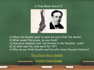 A True Ghost Story? I
a) What did Houdini want to send his wife after his death?
b) What would this prove, do you think?
c) How were numbers over ten formed in the Houdinis' code?
d) So what was the code word for "N"?
e) Why do you think Houdini and his wife chose the word believe?
The Life of Harry Houdini
Houdini’s Rope Escape
 