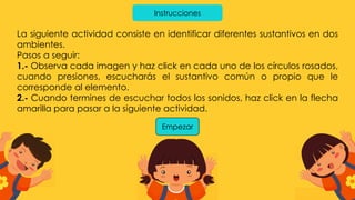 Instrucciones
La siguiente actividad consiste en identificar diferentes sustantivos en dos
ambientes.
Pasos a seguir:
1.- Observa cada imagen y haz click en cada uno de los círculos rosados,
cuando presiones, escucharás el sustantivo común o propio que le
corresponde al elemento.
2.- Cuando termines de escuchar todos los sonidos, haz click en la flecha
amarilla para pasar a la siguiente actividad.
Empezar
 