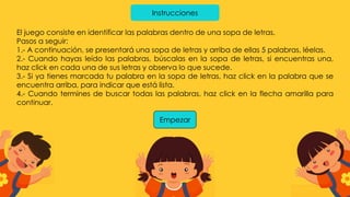 Instrucciones
El juego consiste en identificar las palabras dentro de una sopa de letras.
Pasos a seguir:
1.- A continuación, se presentará una sopa de letras y arriba de ellas 5 palabras, léelas.
2.- Cuando hayas leído las palabras, búscalas en la sopa de letras, si encuentras una,
haz click en cada una de sus letras y observa lo que sucede.
3.- Si ya tienes marcada tu palabra en la sopa de letras, haz click en la palabra que se
encuentra arriba, para indicar que está lista.
4.- Cuando termines de buscar todas las palabras, haz click en la flecha amarilla para
continuar.
Empezar
 