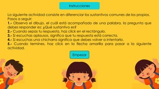 Instrucciones
La siguiente actividad consiste en diferenciar los sustantivos comunes de los propios.
Pasos a seguir:
1.- Observa el dibujo, el cuál está acompañado de una palabra, la pregunta que
debes responder es: ¿Qué sustantivo es?
2.- Cuando sepas tu respuesta, haz click en el rectángulo.
3.- Si escuchas aplausos, significa que tu respuesta está correcta.
4.- Si escuchas una chicharra significa que debes volver a intentarlo.
5.- Cuando termines, haz click en la flecha amarilla para pasar a la siguiente
actividad.
Empezar
 