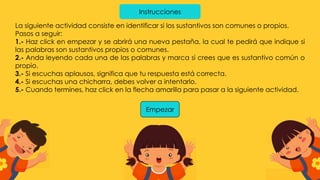 Instrucciones
La siguiente actividad consiste en identificar si los sustantivos son comunes o propios.
Pasos a seguir:
1.- Haz click en empezar y se abrirá una nueva pestaña, la cual te pedirá que indique si
las palabras son sustantivos propios o comunes.
2.- Anda leyendo cada una de las palabras y marca si crees que es sustantivo común o
propio.
3.- Si escuchas aplausos, significa que tu respuesta está correcta.
4.- Si escuchas una chicharra, debes volver a intentarlo.
5.- Cuando termines, haz click en la flecha amarilla para pasar a la siguiente actividad.
Empezar
 