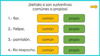 ¡Señala si son sustantivos
comúnes o propios!
común propio
común propio
común propio
común propio
1.- flor.
2.- Felipe.
3.- pantalón.
4.- Río Mapocho.
 