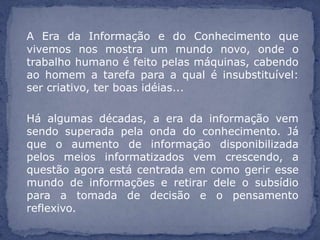 A Era da Informação e do Conhecimento que
vivemos nos mostra um mundo novo, onde o
trabalho humano é feito pelas máquinas, cabendo
ao homem a tarefa para a qual é insubstituível:
ser criativo, ter boas idéias...

Há algumas décadas, a era da informação vem
sendo superada pela onda do conhecimento. Já
que o aumento de informação disponibilizada
pelos meios informatizados vem crescendo, a
questão agora está centrada em como gerir esse
mundo de informações e retirar dele o subsídio
para a tomada de decisão e o pensamento
reflexivo.
 