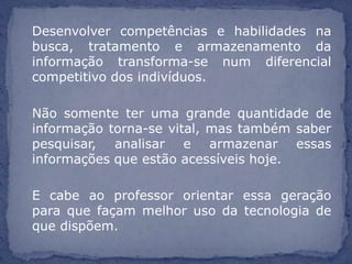 Desenvolver competências e habilidades na
busca, tratamento e armazenamento da
informação transforma-se num diferencial
competitivo dos indivíduos.

Não somente ter uma grande quantidade de
informação torna-se vital, mas também saber
pesquisar, analisar e armazenar essas
informações que estão acessíveis hoje.

E cabe ao professor orientar essa geração
para que façam melhor uso da tecnologia de
que dispõem.
 
