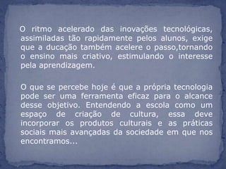 O ritmo acelerado das inovações tecnológicas,
assimiladas tão rapidamente pelos alunos, exige
que a ducação também acelere o passo,tornando
o ensino mais criativo, estimulando o interesse
pela aprendizagem.

O que se percebe hoje é que a própria tecnologia
pode ser uma ferramenta eficaz para o alcance
desse objetivo. Entendendo a escola como um
espaço de criação de cultura, essa deve
incorporar os produtos culturais e as práticas
sociais mais avançadas da sociedade em que nos
encontramos...
 