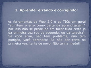 As ferramentas da Web 2.0 e as TICs em geral
“admitem o erro como parte da aprendizagem”,
por isso não se preocupe em fazer tudo certo já
da primeira vez (ou da segunda, ou da terceira).
Se você errar, não tem problema, não tem
punição, você aprendeu! Se não der certo na
primeira vez, tente de novo. Não tenha medo!!!
 