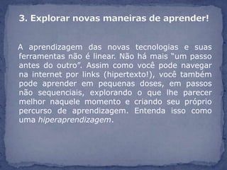 A aprendizagem das novas tecnologias e suas
ferramentas não é linear. Não há mais “um passo
antes do outro”. Assim como você pode navegar
na internet por links (hipertexto!), você também
pode aprender em pequenas doses, em passos
não sequenciais, explorando o que lhe parecer
melhor naquele momento e criando seu próprio
percurso de aprendizagem. Entenda isso como
uma hiperaprendizagem.
 