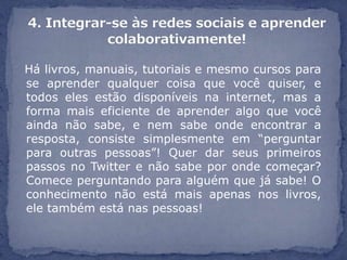 Há livros, manuais, tutoriais e mesmo cursos para
se aprender qualquer coisa que você quiser, e
todos eles estão disponíveis na internet, mas a
forma mais eficiente de aprender algo que você
ainda não sabe, e nem sabe onde encontrar a
resposta, consiste simplesmente em “perguntar
para outras pessoas”! Quer dar seus primeiros
passos no Twitter e não sabe por onde começar?
Comece perguntando para alguém que já sabe! O
conhecimento não está mais apenas nos livros,
ele também está nas pessoas!
 