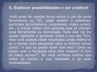 Você pode ler muitos livros sobre o uso de certa
ferramenta ou TIC, pode assistir a palestras,
participar de simpósios, congressos, redes sociais,
etc., e trocar idéias com pessoas que já utilizam
essa ferramenta ou tecnologia. Tudo isso irá lhe
ajudar bastante a aprender sobre o uso das TICs,
mas você poderá obter resultados ainda melhores
se o tempo todo perguntar para si mesmo coisas
como: “o que eu posso fazer com isso? Como eu
posso usar o Facebook para mim mesmo? E com
os meus alunos?”. Só você conhece melhor que
todos os outros a sua realidade e as suas
necessidades.
 