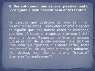 6. Ser autônomo, não esperar passivamente
 por ajuda e nem desistir sem antes tentar!


Há pessoas que desistem de algo sem nem
mesmo tentar antes. Ficam eternamente à espera
de alguém que lhes mostre todos os caminhos,
que lhes dê todas as respostas (corretas!). Não
seja uma delas. Respostas perfeitas e pessoas
que as saibam dar já não existem mais. Se tiver
uma idéia que “gostaria que desse certo”, tente
implementá-la. Se algumas tentativas falharem,
não desista, isso não se chama “fracasso”,
chama-se “aprendizagem”!
 