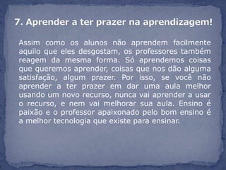 Assim como os alunos não aprendem facilmente
aquilo que eles desgostam, os professores também
reagem da mesma forma. Só aprendemos coisas
que queremos aprender, coisas que nos dão alguma
satisfação, algum prazer. Por isso, se você não
aprender a ter prazer em dar uma aula melhor
usando um novo recurso, nunca vai aprender a usar
o recurso, e nem vai melhorar sua aula. Ensino é
paixão e o professor apaixonado pelo bom ensino é
a melhor tecnologia que existe para ensinar.
 