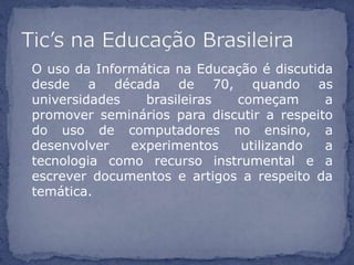 O uso da Informática na Educação é discutida
desde a década de 70, quando as
universidades   brasileiras  começam       a
promover seminários para discutir a respeito
do uso de computadores no ensino, a
desenvolver   experimentos    utilizando   a
tecnologia como recurso instrumental e a
escrever documentos e artigos a respeito da
temática.
 