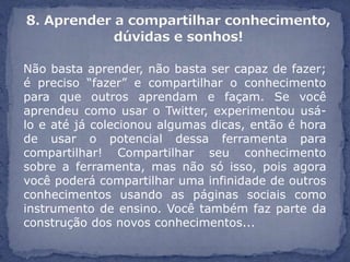 Não basta aprender, não basta ser capaz de fazer;
é preciso “fazer” e compartilhar o conhecimento
para que outros aprendam e façam. Se você
aprendeu como usar o Twitter, experimentou usá-
lo e até já colecionou algumas dicas, então é hora
de usar o potencial dessa ferramenta para
compartilhar! Compartilhar seu conhecimento
sobre a ferramenta, mas não só isso, pois agora
você poderá compartilhar uma infinidade de outros
conhecimentos usando as páginas sociais como
instrumento de ensino. Você também faz parte da
construção dos novos conhecimentos...
 