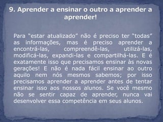 Para “estar atualizado” não é preciso ter “todas”
as informações, mas é preciso aprender a
encontrá-las,     compreendê-las,      utilizá-las,
modificá-las, expandi-las e compartilhá-las. E é
exatamente isso que precisamos ensinar às novas
gerações! E não é nada fácil ensinar ao outro
aquilo nem nós mesmos sabemos; por isso
precisamos aprender a aprender antes de tentar
ensinar isso aos nossos alunos. Se você mesmo
não se sentir capaz de aprender, nunca vai
desenvolver essa competência em seus alunos.
 